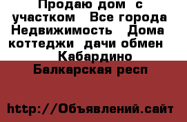 Продаю дом, с участком - Все города Недвижимость » Дома, коттеджи, дачи обмен   . Кабардино-Балкарская респ.